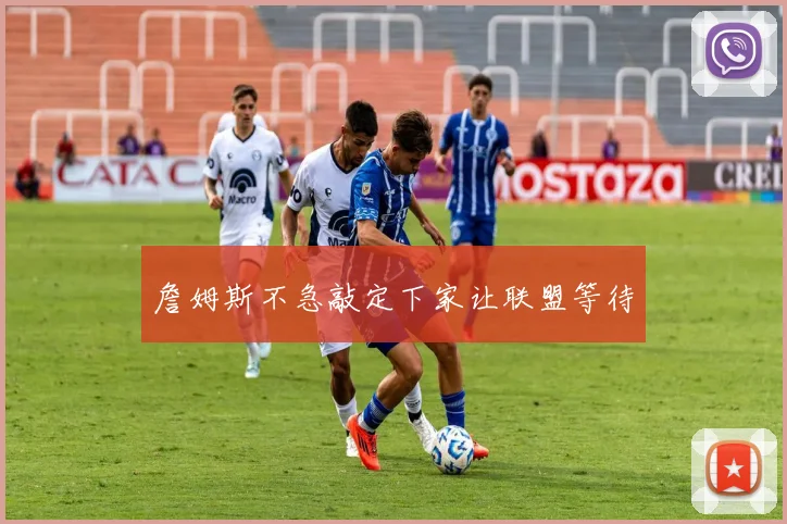 詹姆斯不急敲定下家让联盟等待